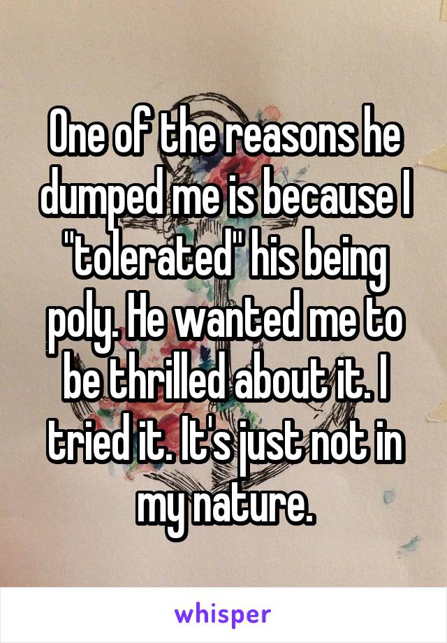 One of the reasons he dumped me is because I "tolerated" his being poly. He wanted me to be thrilled about it. I tried it. It's just not in my nature.
