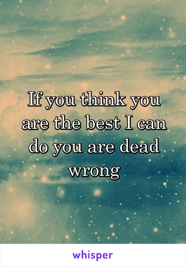 If you think you are the best I can do you are dead wrong