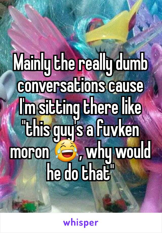 Mainly the really dumb conversations cause I'm sitting there like "this guy's a fuvken moron 😂, why would he do that"