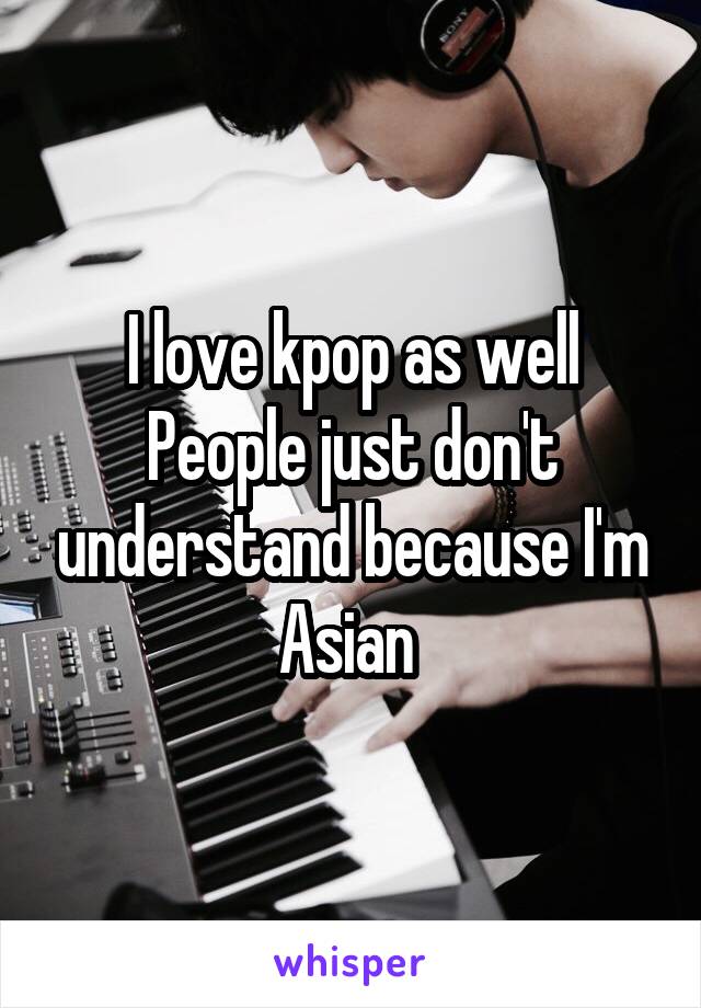 I love kpop as well
People just don't understand because I'm Asian 