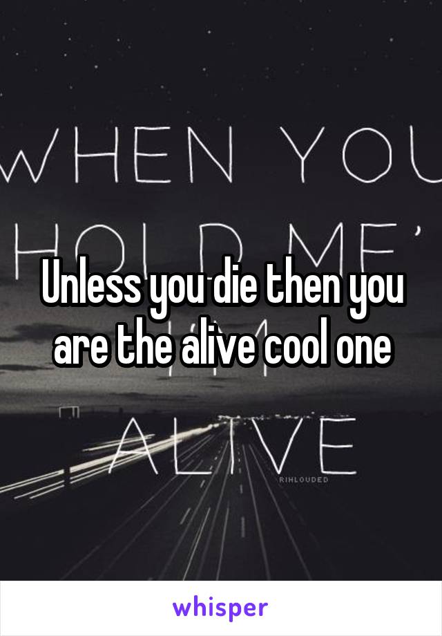 Unless you die then you are the alive cool one