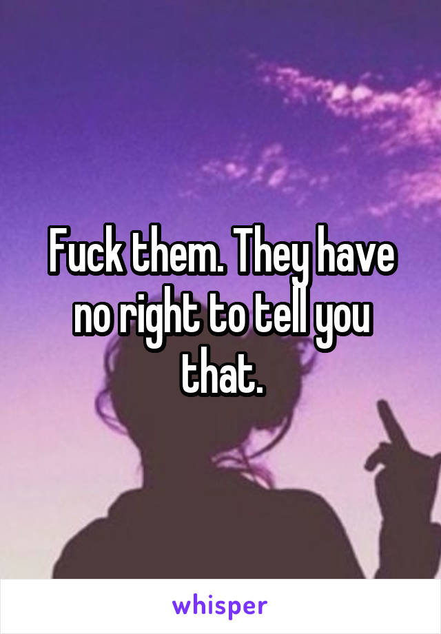 Fuck them. They have no right to tell you that.