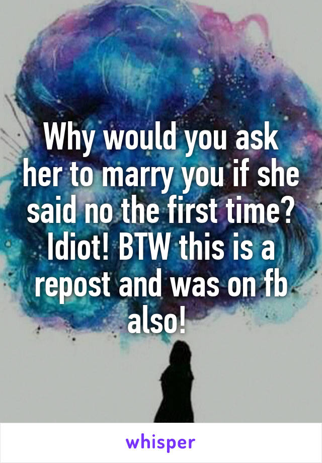 Why would you ask her to marry you if she said no the first time? Idiot! BTW this is a repost and was on fb also! 