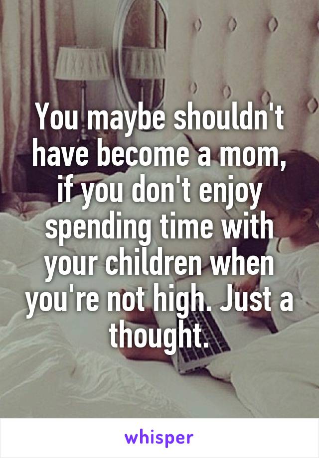 You maybe shouldn't have become a mom, if you don't enjoy spending time with your children when you're not high. Just a thought.