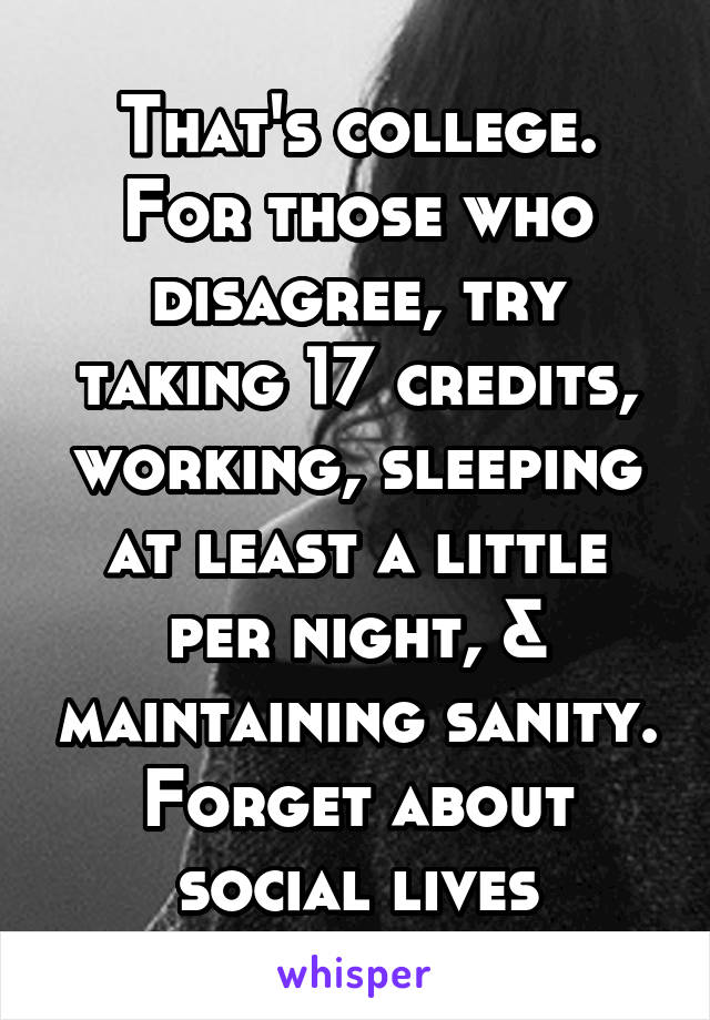 That's college. For those who disagree, try taking 17 credits, working, sleeping at least a little per night, & maintaining sanity. Forget about social lives