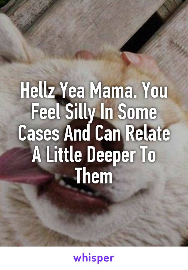 Hellz Yea Mama. You Feel Silly In Some Cases And Can Relate A Little Deeper To Them