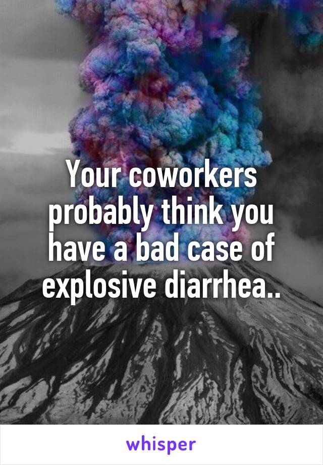 Your coworkers probably think you have a bad case of explosive diarrhea..