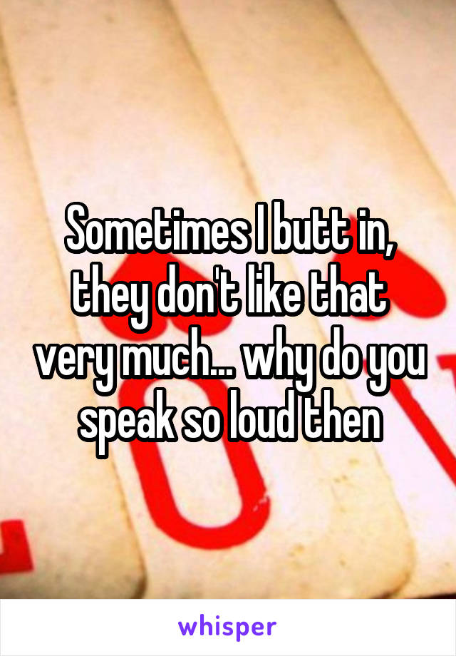 Sometimes I butt in, they don't like that very much... why do you speak so loud then