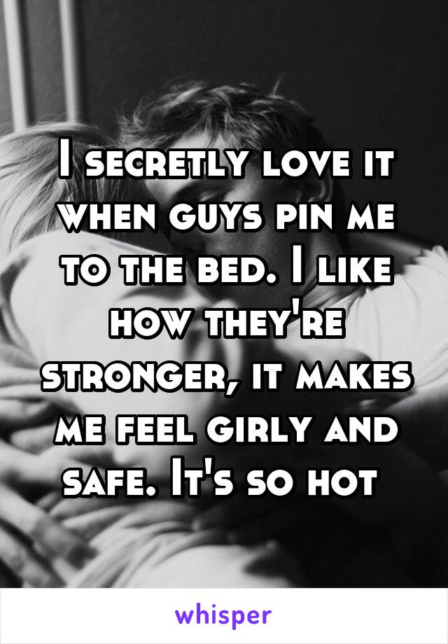 I secretly love it when guys pin me to the bed. I like how they're stronger, it makes me feel girly and safe. It's so hot 