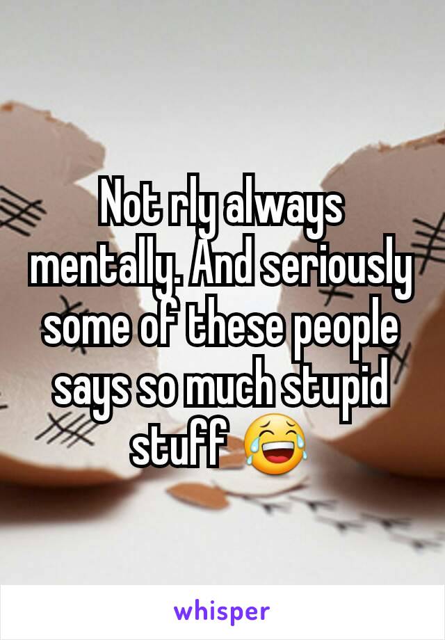 Not rly always mentally. And seriously some of these people says so much stupid stuff 😂