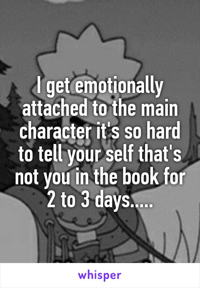 I get emotionally attached to the main character it's so hard to tell your self that's not you in the book for 2 to 3 days.....