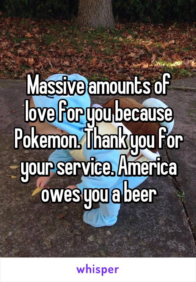 Massive amounts of love for you because Pokemon. Thank you for your service. America owes you a beer