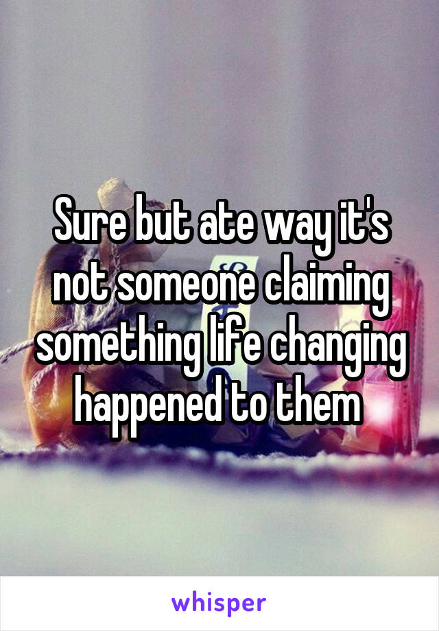 Sure but ate way it's not someone claiming something life changing happened to them 