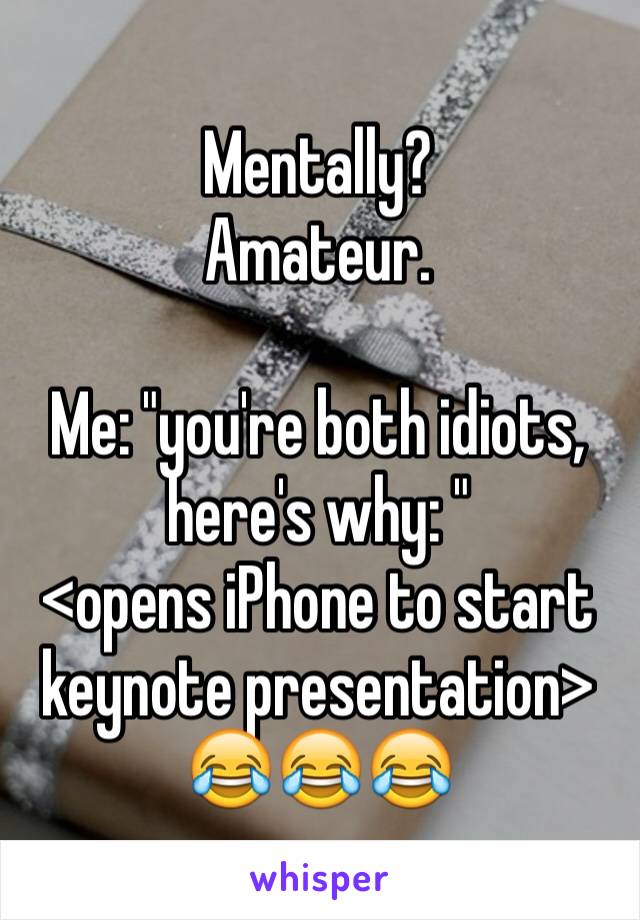 Mentally? 
Amateur.

Me: "you're both idiots, here's why: "
<opens iPhone to start keynote presentation>
😂😂😂