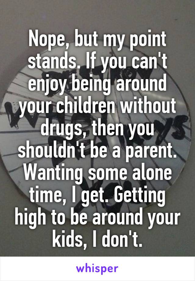 Nope, but my point stands. If you can't enjoy being around your children without drugs, then you shouldn't be a parent. Wanting some alone time, I get. Getting high to be around your kids, I don't.