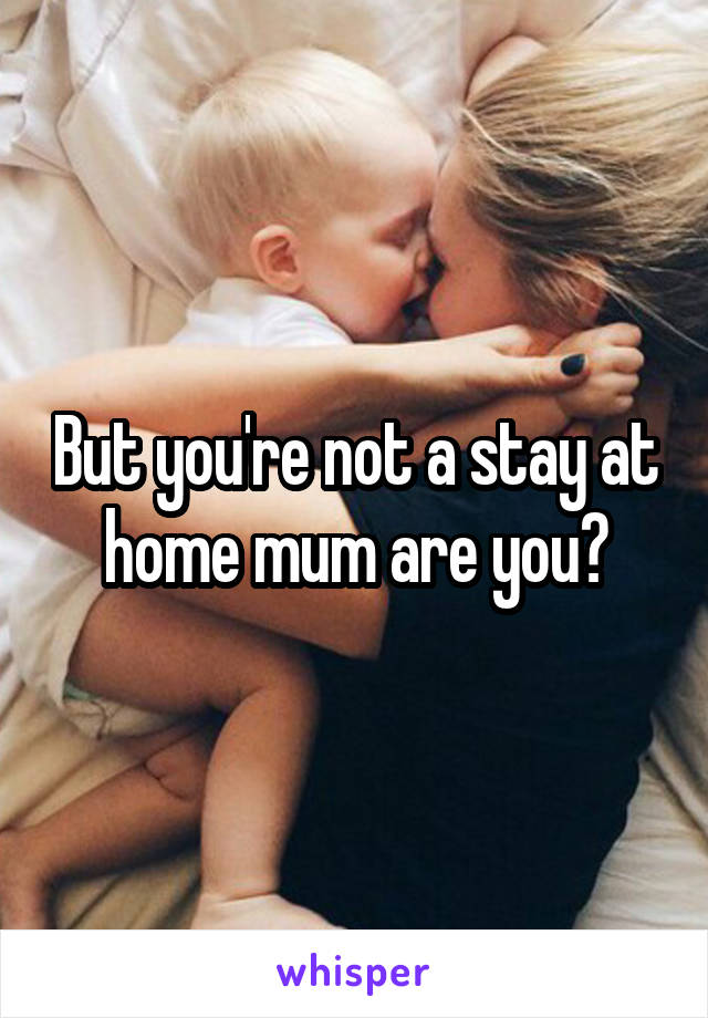 But you're not a stay at home mum are you?