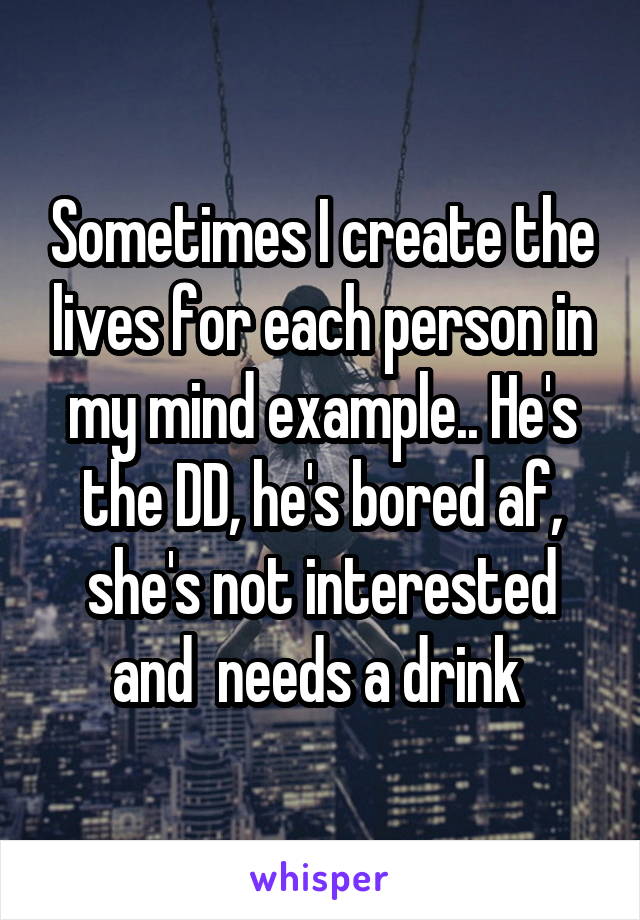 Sometimes I create the lives for each person in my mind example.. He's the DD, he's bored af, she's not interested and  needs a drink 