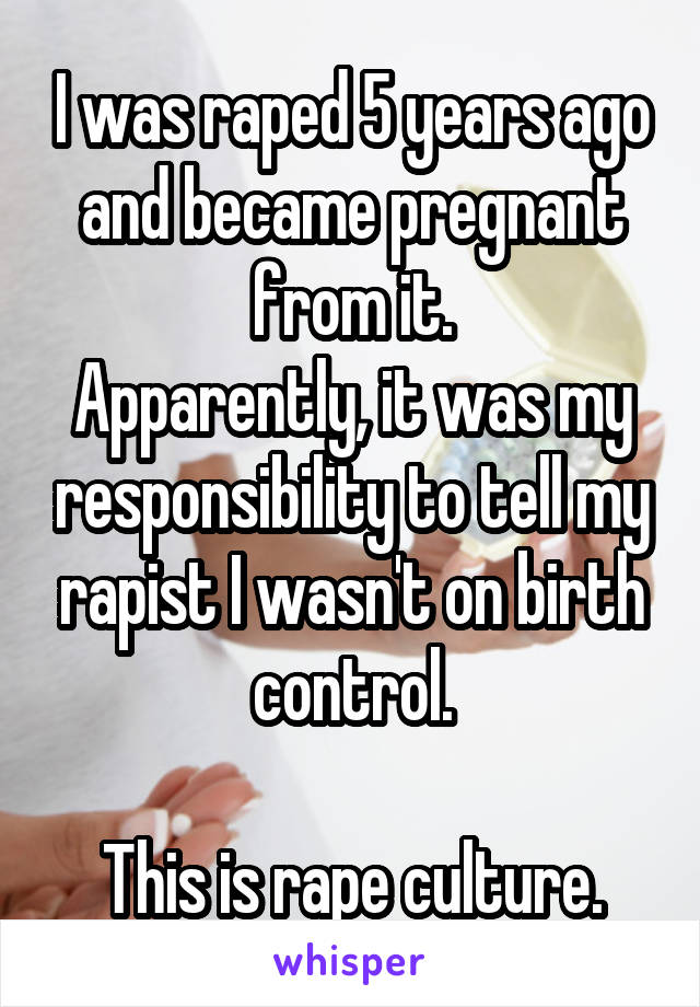 I was raped 5 years ago and became pregnant from it.
Apparently, it was my responsibility to tell my rapist I wasn't on birth control.

This is rape culture.