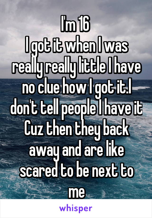 I'm 16 
I got it when I was really really little I have no clue how I got it.I don't tell people I have it Cuz then they back away and are like scared to be next to me