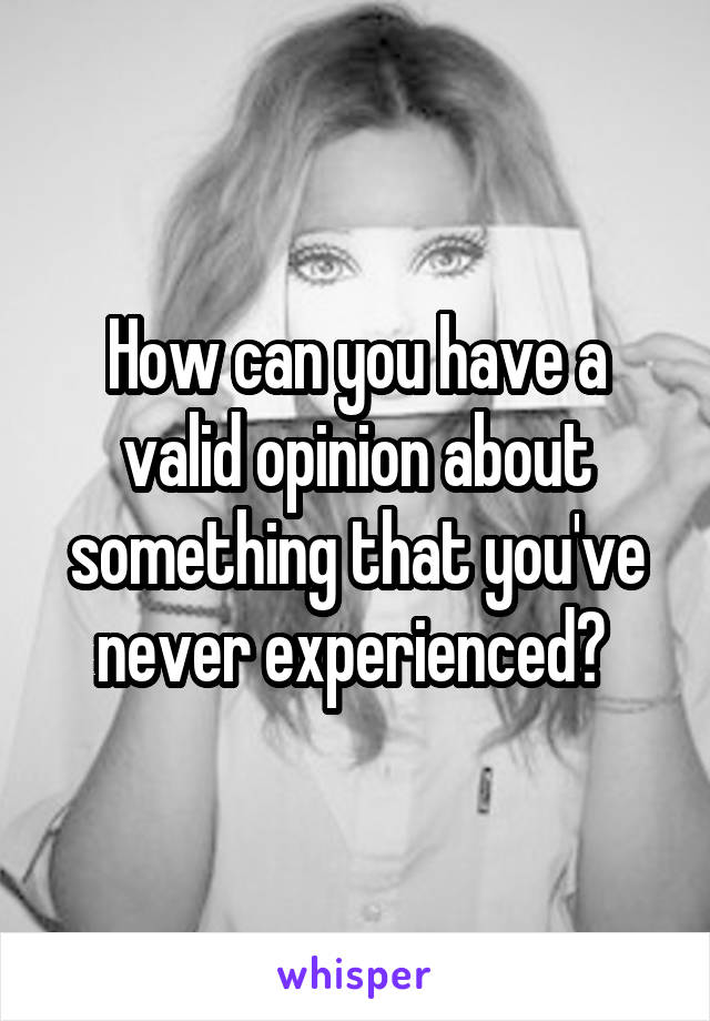 How can you have a valid opinion about something that you've never experienced? 