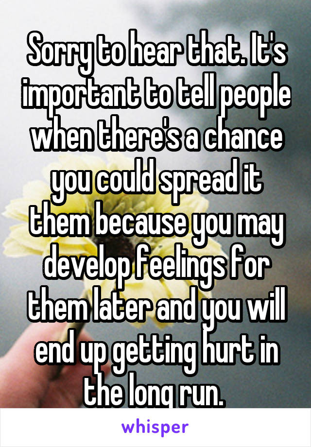 Sorry to hear that. It's important to tell people when there's a chance you could spread it them because you may develop feelings for them later and you will end up getting hurt in the long run. 