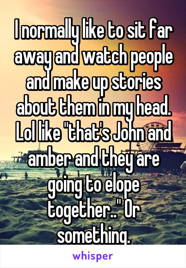 I normally like to sit far away and watch people and make up stories about them in my head. Lol like "that's John and amber and they are going to elope together.." Or something.