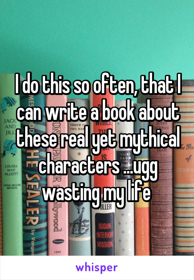 I do this so often, that I can write a book about these real yet mythical characters ...ugg wasting my life 