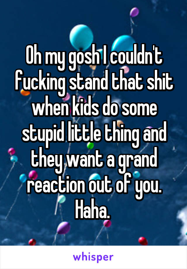 Oh my gosh I couldn't fucking stand that shit when kids do some stupid little thing and they want a grand reaction out of you. Haha. 