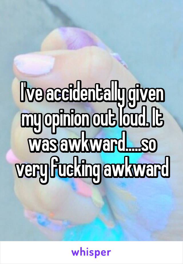 I've accidentally given my opinion out loud. It was awkward.....so very fucking awkward