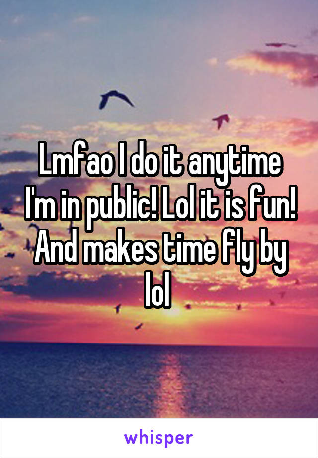 Lmfao I do it anytime I'm in public! Lol it is fun! And makes time fly by lol 