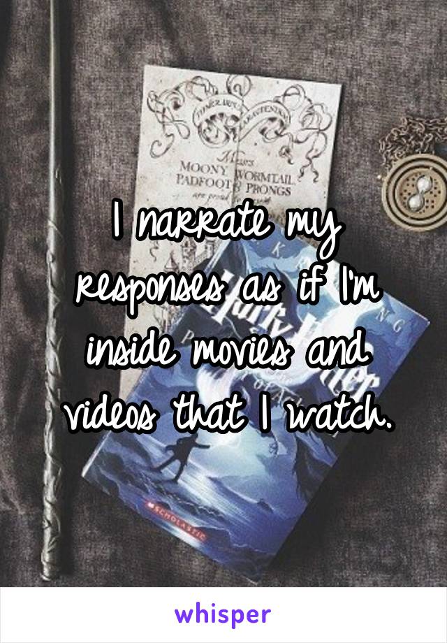 I narrate my responses as if I'm inside movies and videos that I watch.