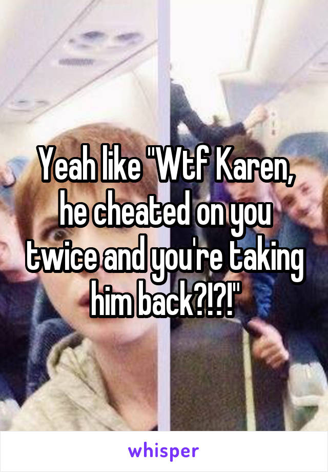 Yeah like "Wtf Karen, he cheated on you twice and you're taking him back?!?!"