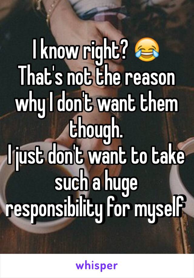 I know right? 😂
That's not the reason why I don't want them though. 
I just don't want to take such a huge responsibility for myself 