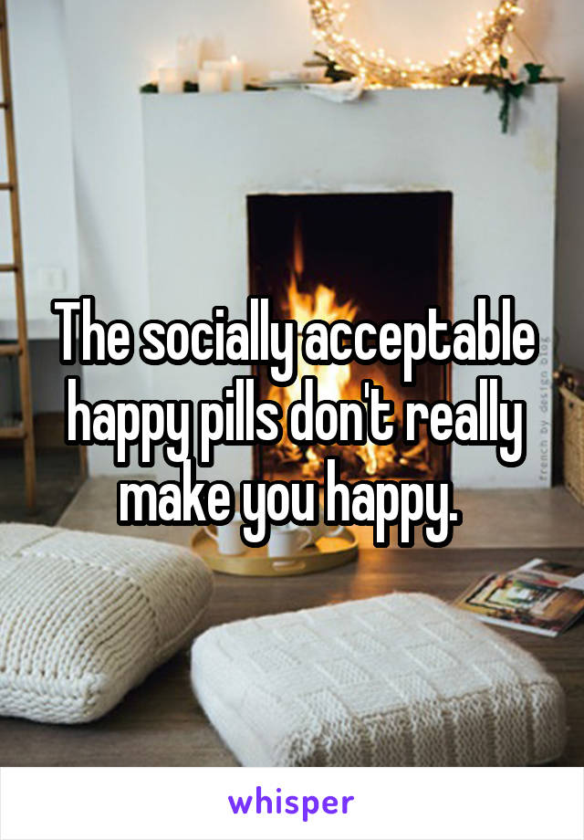 The socially acceptable happy pills don't really make you happy. 