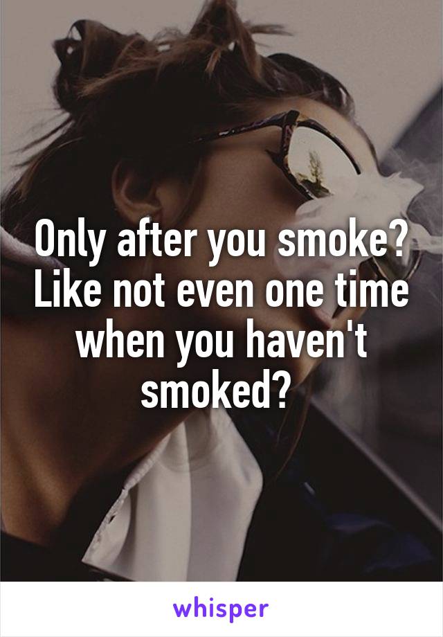 Only after you smoke? Like not even one time when you haven't smoked? 