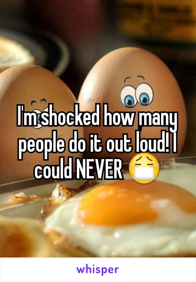 I'm shocked how many people do it out loud! I could NEVER 😷