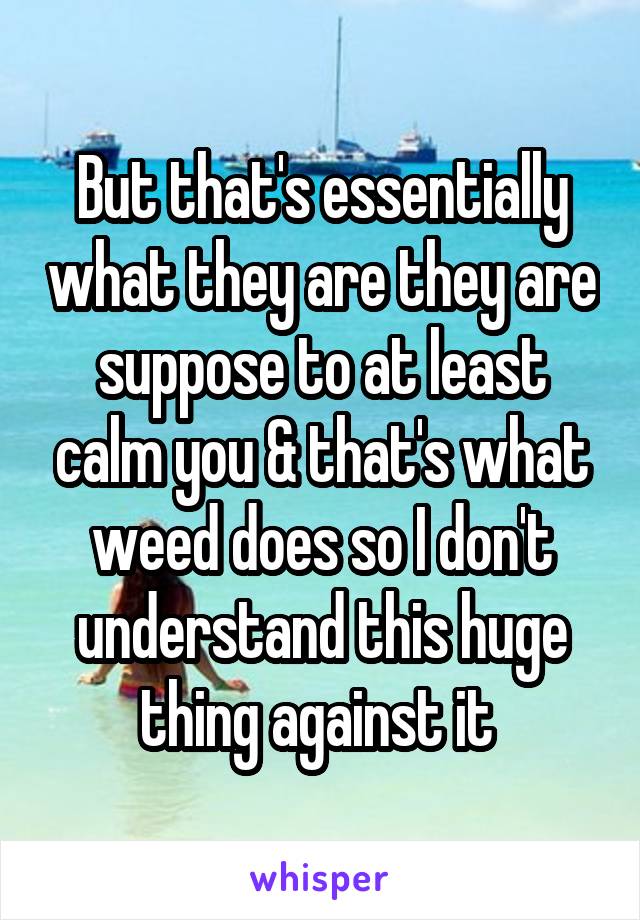 But that's essentially what they are they are suppose to at least calm you & that's what weed does so I don't understand this huge thing against it 