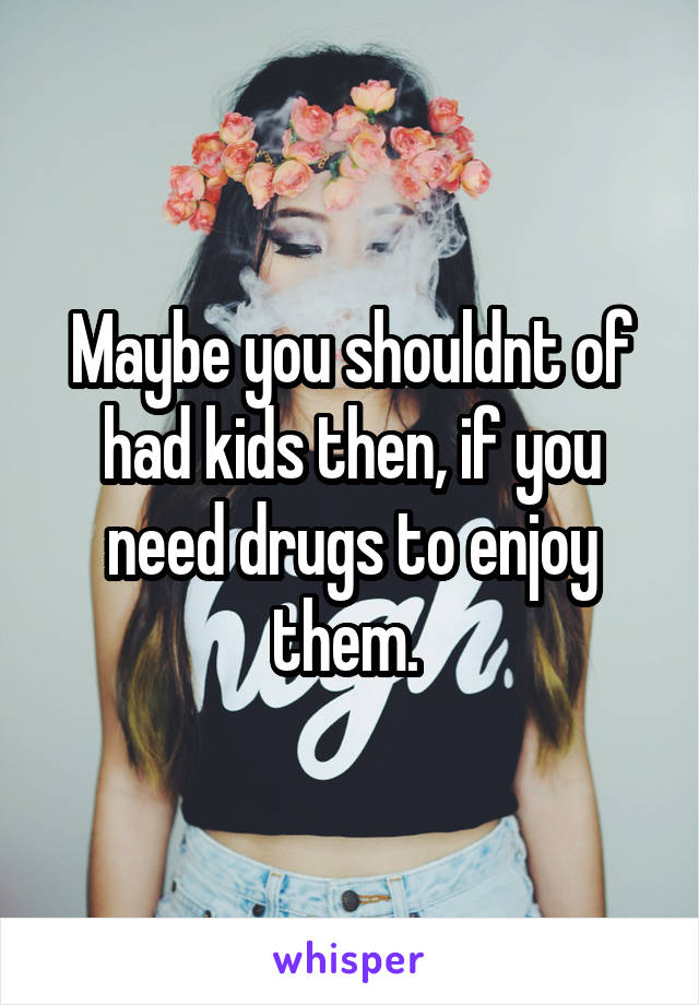 Maybe you shouldnt of had kids then, if you need drugs to enjoy them. 