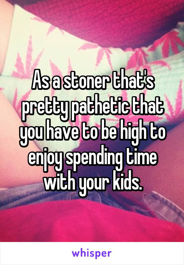 As a stoner that's pretty pathetic that you have to be high to enjoy spending time with your kids.