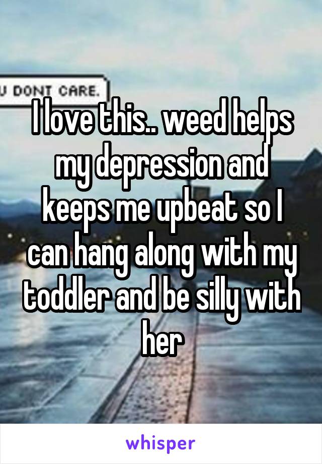 I love this.. weed helps my depression and keeps me upbeat so I can hang along with my toddler and be silly with her