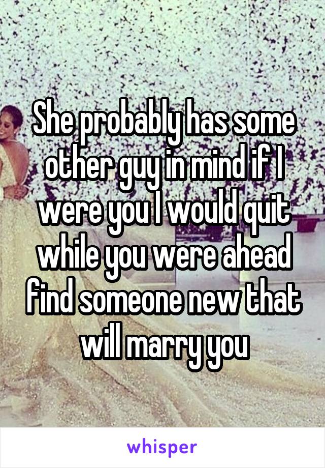 She probably has some other guy in mind if I were you I would quit while you were ahead find someone new that will marry you