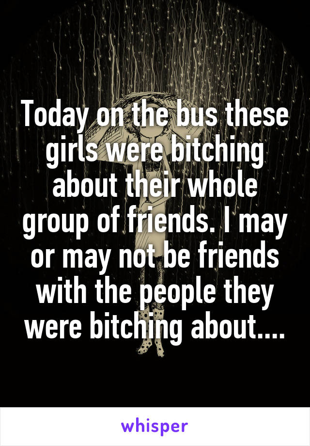 Today on the bus these girls were bitching about their whole group of friends. I may or may not be friends with the people they were bitching about....