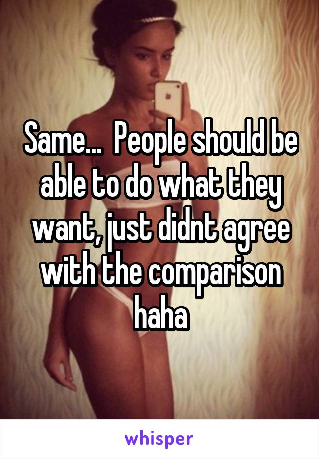 Same...  People should be able to do what they want, just didnt agree with the comparison haha