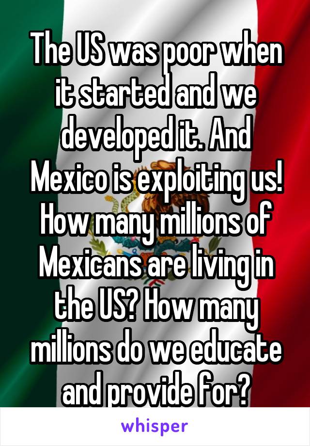 The US was poor when it started and we developed it. And Mexico is exploiting us! How many millions of Mexicans are living in the US? How many millions do we educate and provide for?