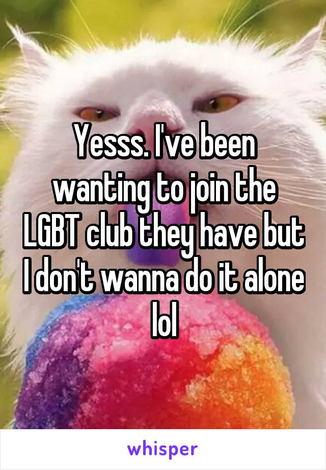 Yesss. I've been wanting to join the LGBT club they have but I don't wanna do it alone lol