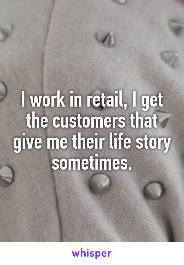 I work in retail, I get the customers that give me their life story sometimes.