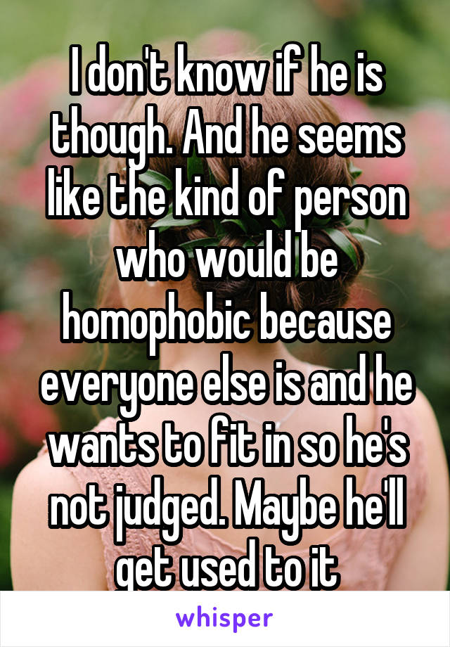 I don't know if he is though. And he seems like the kind of person who would be homophobic because everyone else is and he wants to fit in so he's not judged. Maybe he'll get used to it