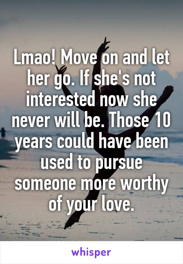 Lmao! Move on and let her go. If she's not interested now she never will be. Those 10 years could have been used to pursue someone more worthy of your love.