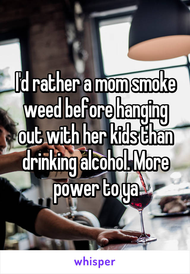 I'd rather a mom smoke weed before hanging out with her kids than drinking alcohol. More power to ya