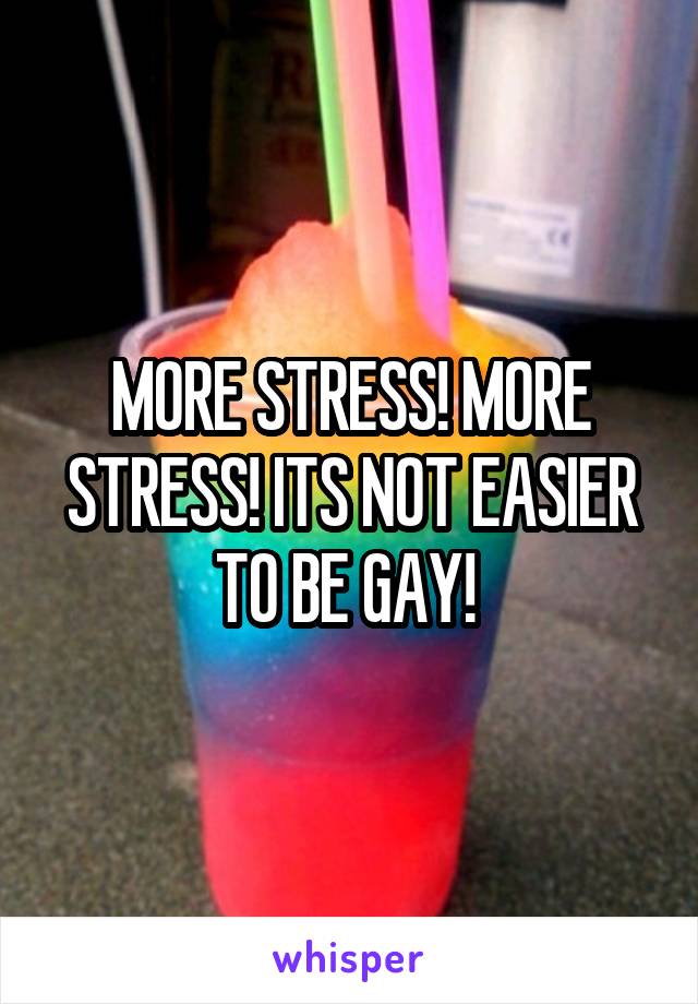 MORE STRESS! MORE STRESS! ITS NOT EASIER TO BE GAY! 